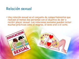 Relación sexual
• Una relación sexual es el conjunto de comportamientos que
realizan al menos dos personas con el objetivo de dar o
recibir placer sexual. Las relaciones sexuales pueden incluir
muchas prácticas como el magreo, el sexo oral o el coito.
 