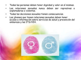 • Todas las personas deben tener dignidad y valor en sí mismas.
• Las relaciones sexuales nunca deben ser represivas o
explotadoras o violentas.
• Todas las decisiones sexuales tienen consecuencias.
• Los jóvenes que tienen relaciones sexuales deben tener
acceso a información sobre servicios de salud y prevención del
embarazo y las ITS/VIH.
 
