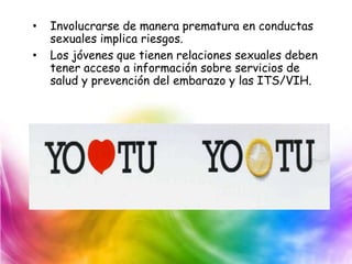 • Involucrarse de manera prematura en conductas
sexuales implica riesgos.
• Los jóvenes que tienen relaciones sexuales deben
tener acceso a información sobre servicios de
salud y prevención del embarazo y las ITS/VIH.
 