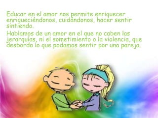 Educar en el amor nos permite enriquecer
enriqueciéndonos, cuidándonos, hacer sentir
sintiendo.
Hablamos de un amor en el que no caben las
jerarquías, ni el sometimiento o la violencia, que
desborda lo que podamos sentir por una pareja.
 