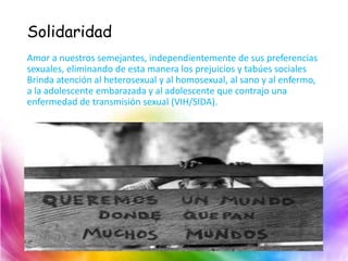 Solidaridad
Amor a nuestros semejantes, independientemente de sus preferencias
sexuales, eliminando de esta manera los prejuicios y tabúes sociales
Brinda atención al heterosexual y al homosexual, al sano y al enfermo,
a la adolescente embarazada y al adolescente que contrajo una
enfermedad de transmisión sexual (VIH/SIDA).
 