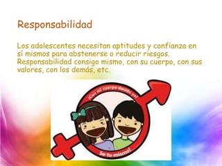 Responsabilidad
Los adolescentes necesitan aptitudes y confianza en
sí mismos para abstenerse o reducir riesgos.
Responsabilidad consigo mismo, con su cuerpo, con sus
valores, con los demás, etc.
 