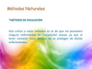 Métodos Naturales
*MÉTODO DE OVULACIÓN
Una crítica a estos métodos es la de que no previenen
ninguna enfermedad de transmisión sexual, ya que al
tener contacto físico directo, no se protegen de dichas
enfermedades.
 