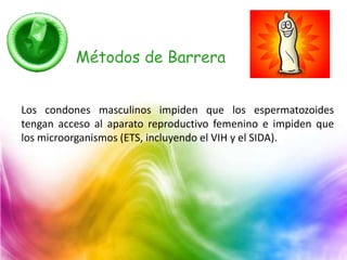 Métodos de Barrera
Los condones masculinos impiden que los espermatozoides
tengan acceso al aparato reproductivo femenino e impiden que
los microorganismos (ETS, incluyendo el VIH y el SIDA).
 