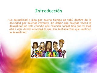 Introducción
• La sexualidad a sido por mucho tiempo un tabú dentro de la
sociedad por muchas razones, sin saber que muchas veces la
sexualidad no solo concibe una relación carnal sino que va mas
allá e aquí donde veremos lo que son sentimientos que implican
la sexualidad.
 