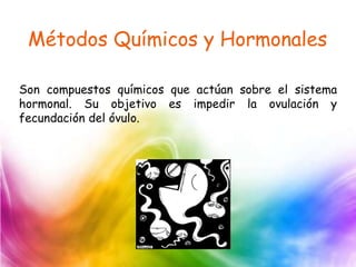 Métodos Químicos y Hormonales
Son compuestos químicos que actúan sobre el sistema
hormonal. Su objetivo es impedir la ovulación y
fecundación del óvulo.
 