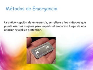 Métodos de Emergencia
La anticoncepción de emergencia, se refiere a los métodos que
puede usar las mujeres para impedir el embarazo luego de una
relación sexual sin protección.
 