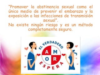 “Promover la abstinencia sexual como el
único medio de prevenir el embarazo y la
exposición a las infecciones de transmisión
sexual”.
No existe ningún riesgo y es un método
completamente seguro.
 