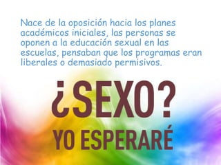 Nace de la oposición hacia los planes
académicos iniciales, las personas se
oponen a la educación sexual en las
escuelas, pensaban que los programas eran
liberales o demasiado permisivos.
 