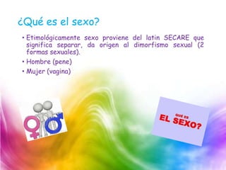 ¿Qué es el sexo?
• Etimológicamente sexo proviene del latin SECARE que
significa separar, da origen al dimorfismo sexual (2
formas sexuales).
• Hombre (pene)
• Mujer (vagina)
 
