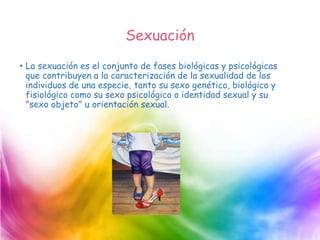 Sexuación
• La sexuación es el conjunto de fases biológicas y psicológicas
que contribuyen a la caracterización de la sexualidad de los
individuos de una especie, tanto su sexo genético, biológico y
fisiológico como su sexo psicológico o identidad sexual y su
"sexo objeto" u orientación sexual.
 