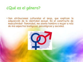 ¿Qué es el género?
• Son atribuciones culturales al sexo, que explican la
adquisición de la identidad sexual. Es el constructo de
masculinidad- feminidad, me siento hombre o mujer a raíz
de mis aspectos biológicos, psicológicos y sociales.
 