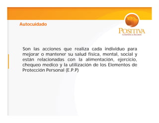 Autocuidado




 Son las acciones que realiza cada individuo para
 mejorar o mantener su salud física, mental, social y
 están relacionadas con la alimentación, ejercicio,
 chequeo medico y la utilización de los Elementos de
 Protección Personal (E.P.P)
 