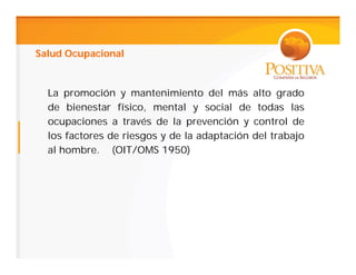 Salud Ocupacional


  La promoción y mantenimiento del más alto grado
  de bienestar físico, mental y social de todas las
  ocupaciones a través de la prevención y control de
  los factores de riesgos y de la adaptación del trabajo
  al hombre. (OIT/OMS 1950)
 