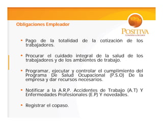 Obligaciones Empleador


 • Pago de la totalidad de la cotización de los
   trabajadores.

 • Procurar el cuidado integral de la salud de los
   trabajadores y de los ambientes de trabajo.

 • Programar, ejecutar y controlar el cumplimiento del
   Programa De Salud Ocupacional        (P.S.O)   De   la
   empresa y dar recursos necesarios.

 • Notificar a la A.R.P. Accidentes de Trabajo (A.T) Y
   Enfermedades Profesionales (E.P) Y novedades.

 • Registrar el copaso.
 