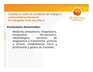 Cuando se sufre un accidente de trabajo o
 enfermedad profesional.
 El trabajador tiene derecho a:

Prestaciones Asistenciales:
    Medicina ambulatoria, hospitalaria,
    terapéutica,          farmacéutica,
    odontológica,      servicios     de
    diagnóstico y tratamiento, prótesis
    y órtesis, rehabilitación física y
    profesional y gastos de traslados.
 