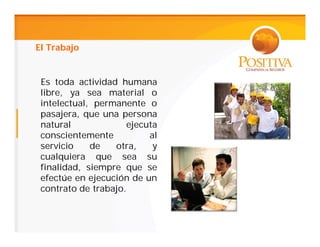 El Trabajo


 Es toda actividad humana
 libre, ya sea material o
 intelectual, permanente o
 pasajera, que una persona
 natural             ejecuta
 conscientemente          al
 servicio    de   otra,    y
 cualquiera que sea su
 finalidad, siempre que se
 efectúe en ejecución de un
 contrato de trabajo.
 