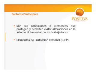 Factores Protectores



 • Son las condiciones o elementos que
   protegen y permiten evitar alteraciones en la
   salud o el bienestar de los trabajadores.

 • Elementos de Protección Personal (E.P.P)
 