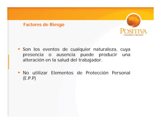 Factores de Riesgo




• Son los eventos de cualquier naturaleza, cuya
  presencia o ausencia puede producir      una
  alteración en la salud del trabajador.

• No utilizar Elementos de Protección Personal
  (E.P.P)
 