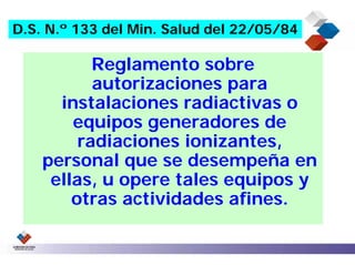 D.S. N.º 133 del Min. Salud del 22/05/84

           Reglamento sobre
           autorizaciones para
      instalaciones radiactivas o
        equipos generadores de
         radiaciones ionizantes,
    personal que se desempeña en
     ellas, u opere tales equipos y
        otras actividades afines.
 