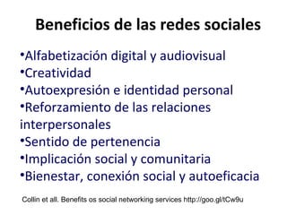 Beneficios de las redes sociales Alfabetización digital y audiovisual Creatividad Autoexpresión e identidad personal Reforzamiento de las relaciones interpersonales Sentido de pertenencia Implicación social y comunitaria Bienestar, conexión social y autoeficacia Collin et all. Benefits os social networking services http://goo.gl/tCw9u 