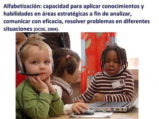 Alfabetización: capacidad para aplicar conocimientos y habilidades en áreas estratégicas a fin de analizar, comunicar con eficacia, resolver problemas en diferentes situaciones  (OCDE, 2004). 