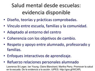 Salud mental desde escuelas: evidencia disponible Diseño, teorías y prácticas comprobadas. Vínculo entre escuela, familias y la comunidad.  Adaptado al entorno del centro Coherencia con los objetivos de cambio. Respeto y apoyo entre alumnado, profesorado y familias. Enfoques interactivos de aprendizaje. Refuerzo relaciones personales alumnado Lawrence St Leger, Ian Young, Claire Blanchard, Martha Perry. Promover la salud en la escuela. De la evidencia a la acción. UIPES. http://goo.gl/WCXPj 