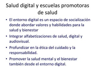 Salud digital y escuelas promotoras de salud El entorno digital es un espacio de socialización donde abordar valores y habilidades para la salud y bienestar Integrar alfabetizaciones de salud, digital y audiovisual. Profundizar en la ética del cuidado y la responsabilidad. Promover la salud mental y el bienestar también desde el entorno digital. 