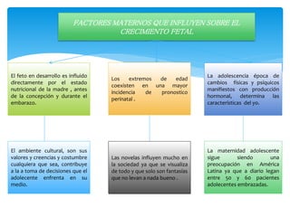 FACTORES MATERNOS QUE INFLUYEN SOBRE EL
CRECIMIENTO FETAL
El feto en desarrollo es influido
directamente por el estado
nutricional de la madre , antes
de la concepción y durante el
embarazo.
El ambiente cultural, son sus
valores y creencias y costumbre
cualquiera que sea, contribuye
a la a toma de decisiones que el
adolecente enfrenta en su
medio.
La adolescencia época de
cambios físicas y psíquicos
manifiestos con producción
hormonal, determina las
características del yo.
Los extremos de edad
coexisten en una mayor
incidencia de pronostico
perinatal .
La maternidad adolescente
sigue siendo una
preocupación en América
Latina ya que a diario legan
entre 50 y 60 pacientes
adolecentes embrazadas.
Las novelas influyen mucho en
la sociedad ya que se visualiza
de todo y que solo son fantasías
que no levan a nada bueno .
 