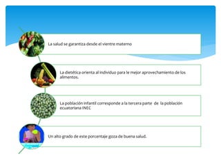 La salud se garantiza desde el vientre materno
La dietética orienta al individuo para le mejor aprovechamiento de los
alimentos.
La población infantil corresponde a la tercera parte de la población
ecuatoriana INEC
Un alto grado de este porcentaje goza de buena salud.
 