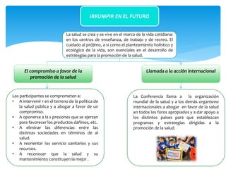 IRRUMPIR EN EL FUTURO
Llamada a la acción internacionalEl compromiso a favor de la
promoción de la salud
La salud se crea y se vive en el marco de la vida cotidiana:
en los centros de enseñanza, de trabajo y de recreo. El
cuidado al prójimo, a si como el planteamiento holístico y
ecológico de la vida, son esenciales en el desarrollo de
estrategias para la promoción de la salud.
La Conferencia llama a la organización
mundial de la salud y a los demás organismo
internacionales a abogar en favor de la salud
en todos los foros apropiados y a dar apoyo a
los distintos países para que establezcan
programas y estrategias dirigidas a la
promoción de la salud.
Los participantes se comprometen a:
• A intervenir r en el terreno de la política de
la salud pública y a abogar a favor de un
compromiso.
• A oponerse a la s presiones que se ejerzan
para favorecer los productos dañinos, etc.
• A eliminar las diferencias entre las
distintas sociedades en términos de al
salud.
• A reorientar los servicio sanitarios y sus
recursos.
• A reconocer que la salud y su
mantenimiento constituyen la mejor .
 
