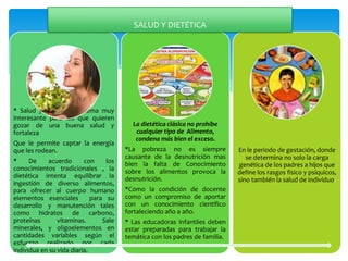 * Salud y dietética un tema muy
interesante para los que quieren
gozar de una buena salud y
fortaleza
Que le permite captar la energía
que les rodean.
* De acuerdo con los
conocimientos tradicionales , la
dietética intenta equilibrar la
ingestión de diverso alimentos,
para ofrecer al cuerpo humano
elementos esenciales para su
desarrollo y manutención tales
como hidratos de carbono,
proteínas vitaminas. Sale
minerales, y oligoelementos en
cantidades variables según el
esfuerzo realizado por cada
individua en su vida diaria.
La dietética clásica no prohíbe
cualquier tipo de Alimento,
condena más bien el exceso.
*La pobreza no es siempre
causante de la desnutrición mas
bien la falta de Conocimiento
sobre los alimentos provoca la
desnutrición.
*Como la condición de docente
como un compromiso de aportar
con un conocimiento científico
fortaleciendo año a año.
* Las educadoras infantiles deben
estar preparadas para trabajar la
temática con los padres de familia.
En le periodo de gestación, donde
se determina no solo la carga
genética de los padres a hijos que
define los rasgos físico y psíquicos,
sino también la salud de individuo.
SALUD Y DIETÉTICA
 