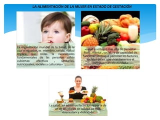 La organización mundial de la Salud, de la
cual el ecuador, es miembro, señala, «salud
implica que rodas la necesidades
fundamentales de las personas estén
cubiertas: afectivas , sanitarias,
nutricionales, sociales y culturales»
«salud es el logro mas alto de bienestar
fisco , mental , social , y de capacidad de
funcionamiento que permitan los factores
sociales en los que vivan inmersos el
individuo y al colectividad.»
La salud , en términos fiscos forma parte de
un de los pilares de calidad de vida,
«bienestar» y «felicidad»
LA ALIMENTACIÓN DE LA MUJER EN ESTADO DE GESTACIÓN
 