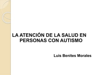 LA ATENCIÓN DE LA SALUD EN
PERSONAS CON AUTISMO
Luis Benites Morales
 