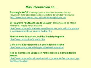 Más información en…
Estrategia NAOS (Estrategia para la Nutrición, Actividad Física y
Prevención de la Obesidad) desde el Ministerio de Sanidad y Consumo:
http://www.naos.aesan.msc.es/naos/estrategia/que_es/
El Programa "CENEAM con la Escuela" del Ministerio de Medio
Ambiente, Medio Rural y Marino
http://www.mma.es/portal/secciones/formacion_educacion/programa
s_ceneam/educativos_ceneam/index.htm
Ministerio de Educación, Política Social y Deporte:
http://www.mepsyd.es/portada.html
Consejería Educación de la Comunidad de Madrid
http://www.educa.madrid.org/portal/web/educamadrid
Red de Centros de Educación Ambiental de la Comunidad de
Madrid
http://www.mma.es/secciones/formacion_educacion/recursos/rec_qui
en/redcentros.htm
 