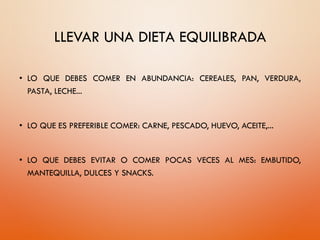 LLEVAR UNA DIETA EQUILIBRADA
• LO QUE DEBES COMER EN ABUNDANCIA: CEREALES, PAN, VERDURA,
PASTA, LECHE...
• LO QUE ES PREFERIBLE COMER: CARNE, PESCADO, HUEVO, ACEITE,...
• LO QUE DEBES EVITAR O COMER POCAS VECES AL MES: EMBUTIDO,
MANTEQUILLA, DULCES Y SNACKS.
 