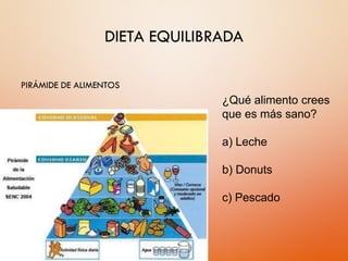 DIETA EQUILIBRADA
PIRÁMIDE DE ALIMENTOS
¿Qué alimento crees
que es más sano?
a) Leche
b) Donuts
c) Pescado
 