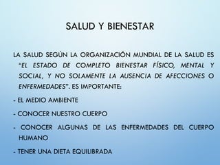 SALUD Y BIENESTAR
LA SALUD SEGÚN LA ORGANIZACIÓN MUNDIAL DE LA SALUD ES
“EL ESTADO DE COMPLETO BIENESTAR FÍSICO, MENTAL Y
SOCIAL, Y NO SOLAMENTE LA AUSENCIA DE AFECCIONES O
ENFERMEDADES”. ES IMPORTANTE:
- EL MEDIO AMBIENTE
- CONOCER NUESTRO CUERPO
- CONOCER ALGUNAS DE LAS ENFERMEDADES DEL CUERPO
HUMANO
- TENER UNA DIETA EQUILIBRADA
 