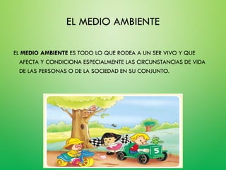 EL MEDIO AMBIENTE
EL MEDIO AMBIENTE ES TODO LO QUE RODEA A UN SER VIVO Y QUE
AFECTA Y CONDICIONA ESPECIALMENTE LAS CIRCUNSTANCIAS DE VIDA
DE LAS PERSONAS O DE LA SOCIEDAD EN SU CONJUNTO.
 