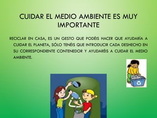CUIDAR EL MEDIO AMBIENTE ES MUY
IMPORTANTE
RECICLAR EN CASA, ES UN GESTO QUE PODÉIS HACER QUE AYUDARÍA A
CUIDAR EL PLANETA, SÓLO TENÉIS QUE INTRODUCIR CADA DESHECHO EN
SU CORRESPONDIENTE CONTENEDOR Y AYUDARÉIS A CUIDAR EL MEDIO
AMBIENTE.
 