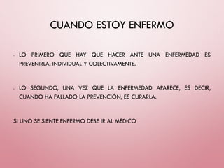 CUANDO ESTOY ENFERMO
• LO PRIMERO QUE HAY QUE HACER ANTE UNA ENFERMEDAD ES
PREVENIRLA, INDIVIDUAL Y COLECTIVAMENTE.
• LO SEGUNDO, UNA VEZ QUE LA ENFERMEDAD APARECE, ES DECIR,
CUANDO HA FALLADO LA PREVENCIÓN, ES CURARLA.
SI UNO SE SIENTE ENFERMO DEBE IR AL MÉDICO
 