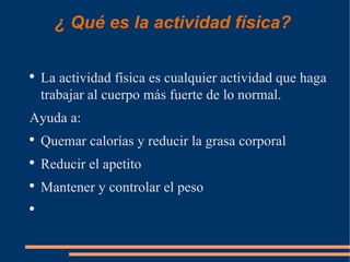 ¿ Qué es la actividad física?

●
    La actividad física es cualquier actividad que haga
    trabajar al cuerpo más fuerte de lo normal.
Ayuda a:
●
    Quemar calorías y reducir la grasa corporal
●
    Reducir el apetito
●
    Mantener y controlar el peso
●
 