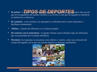 ●
                 TIPOS DE DEPORTES
    De pelota: La pelota cobra tal importancia que los integrantes se concentran más en esta
    que en los jugadores del equipo contrario y es en base a esta que las jugadas se clasifican
    en defensivas u ofensivas.
●
    De combate: es de contacto, los oponentes se enfrentan entre sí para alcanzarse o
    derribarse mutuamente.
●
    Atlético: el punto de referencia es el esfuerzo propio.
●
    De contacto con la naturaleza: el jugador intenta vencer distintos tipos de obstáculos
    que son generados por la propia naturaleza.
●
    Mecánico: las máquinas se presentan como objetos y sujetos, como una extensión del
    cuerpo del jugador, de la que este intenta obtener su máximo rendimiento.
 