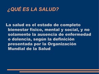 ¿QUÉ ES LA SALUD?


La salud es el estado de completo
 bienestar físico, mental y social, y no
 solamente la ausencia de enfermedad
 o dolencia, según la definición
 presentada por la Organización
 Mundial de la Salud
 