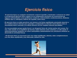 Ejercicio físico
- El ejercicio físico es cualquier movimiento corporal repetido y destinado a conservar la salud
 o recobrarla.El ejercicio físico regular es un componente necesario en la prevención de
 algunas enfermedades como problemas cardíacos, enfermedades cardiovasculares, Diabetes
 mellitus tipo 2, sobrepeso, dolores de espalda, entre otros.

- El ejercicio físico se debe practicar con mesura y de forma equilibrada, prestando atención a
  los cambios físicos internos para aprender a comprender la relación causa-efecto entre el
  movimiento físico concreto y su efecto directo con los cambios internos percibidos.

- Es recomendable porque puede llevar a un desgaste físico de ciertas partes del cuerpo. Por
 eso, cabe insistir en el equilibrio de fuerzas, tanto internas como externas, y a ello ayuda el
 autoconocimiento mediante un crítico autoanálisis (autoexámenes de conciencia mientras se
 desarrolla la actividad física).

 - El ejercicio físico es necesario para una salud equilibrada; además, debe complementarse
 con una dieta equilibrada y una adecuada calidad de vida.
 