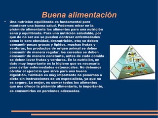 Buena alimentación
●
    Una nutrición equilibrada es fundamental para
    mantener una buena salud. Podemos mirar en la
    pirámide alimentaria los alimentos para una nutrición
    sana y equilibrada. Para una nutrición saludable, por
    que de no ser así se pueden contraer enfermedades
    como lo son: obesidad, desnutrición, etc; se deben
    consumir pocas grasas y lípidos, muchas frutas y
    verduras, los productos de origen animal se deben
    consumir de manera regular, los cereales se deben
    consumir de manera constante, antes de cada comida
    se deben lavar frutas y verduras. En la nutrición, un
    dato muy importante es la higiene que es necesaria
    para evitar enfermedades estomacales. No debemos
    olvidar el ejercicio que sirve para una buena
    digestión. También es muy importante no ponernos a
    dieta sin instrucciones de un especialista, ya que no
    es seguro. Lo mejor, es comer todos los alimentos
    que nos ofrece la pirámide alimentaria, lo importante,
    es consumirlas en porciones adecuadas.
 