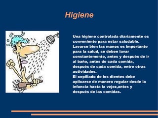 Higiene

 Una higiene controlada diariamente es
 conveniente para estar saludable.
 Lavarse bien las manos es importante
 para la salud, se deben lavar
 constantemente, antes y después de ir
 al baño, antes de cada comida,
 después de cada comida, entre otras
 actividades.
 El cepillado de los dientes debe
 aplicarse de manera regular desde la
 infancia hasta la vejez,antes y
 después de las comidas.
 