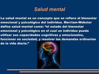 Salud mental
La salud mental es un concepto que se refiere al bienestar
emocional y psicológico del individuo. Merriam-Webster
define salud mental como: “el estado del bienestar
emocional y psicológico en el cual un individuo pueda
utilizar sus capacidades cognitivas y emocionales,
funcionar en sociedad, y resolver las demandas ordinarias
de la vida diaria.”
 