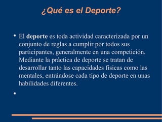 ¿Qué es el Deporte?

●
    El deporte es toda actividad caracterizada por un
    conjunto de reglas a cumplir por todos sus
    participantes, generalmente en una competición.
    Mediante la práctica de deporte se tratan de
    desarrollar tanto las capacidades físicas como las
    mentales, entrándose cada tipo de deporte en unas
    habilidades diferentes.
●
 