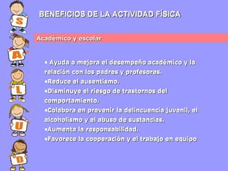 BENEFICIOS DE LA ACTIVIDAD FÍSICA
Académico y escolar

• Ayuda a mejora el desempeño académico y la
relación con los padres y profesores.
•Reduce el ausentismo.
•Disminuye el riesgo de trastornos del
comportamiento.
•Colabora en prevenir la delincuencia juvenil, el
alcoholismo y el abuso de sustancias.
•Aumenta la responsabilidad.
•Favorece la cooperación y el trabajo en equipo

 